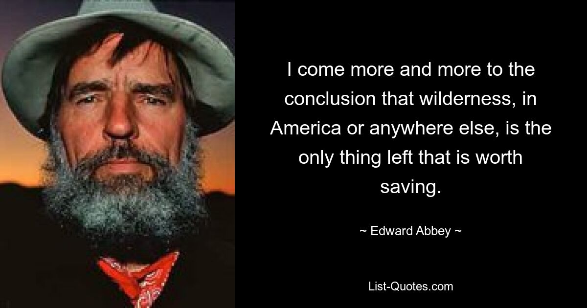 I come more and more to the conclusion that wilderness, in America or anywhere else, is the only thing left that is worth saving. — © Edward Abbey