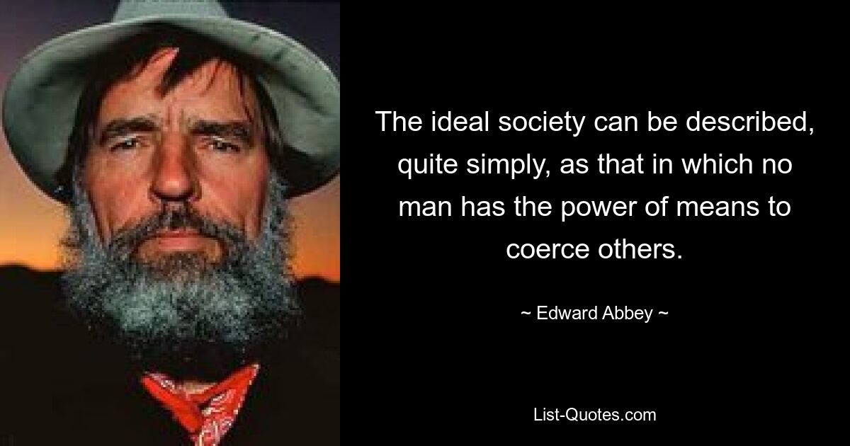 The ideal society can be described, quite simply, as that in which no man has the power of means to coerce others. — © Edward Abbey