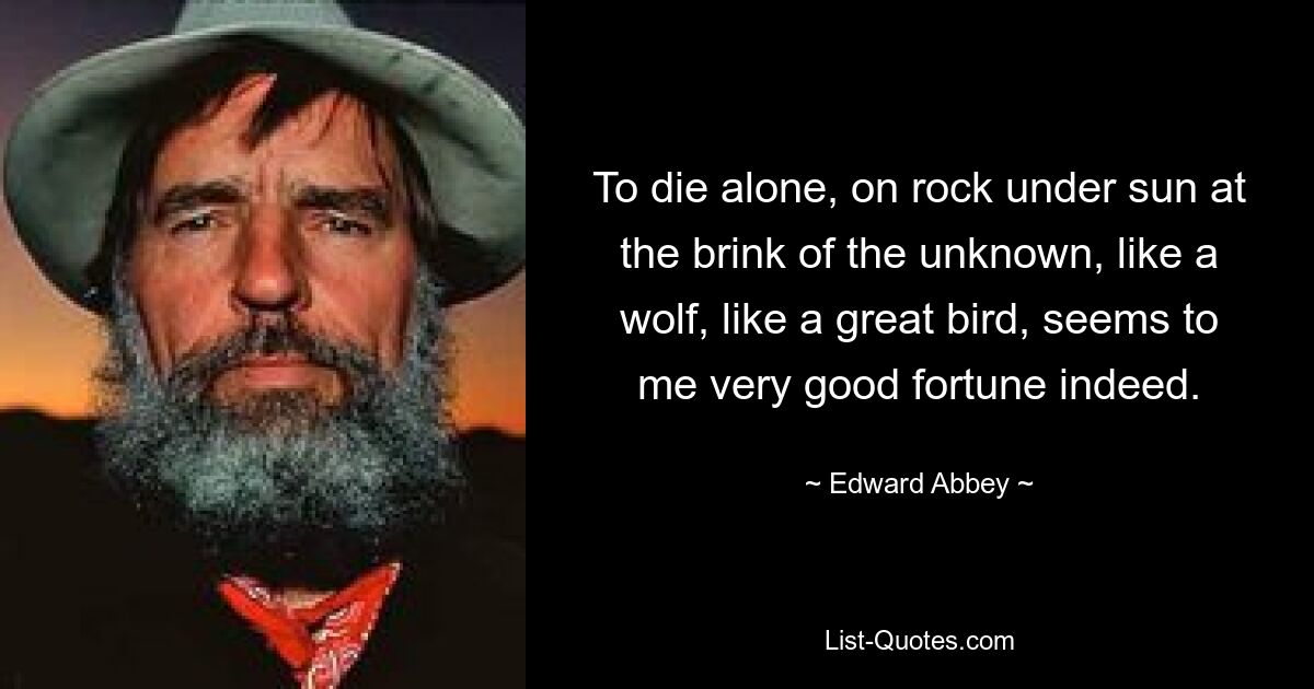 To die alone, on rock under sun at the brink of the unknown, like a wolf, like a great bird, seems to me very good fortune indeed. — © Edward Abbey