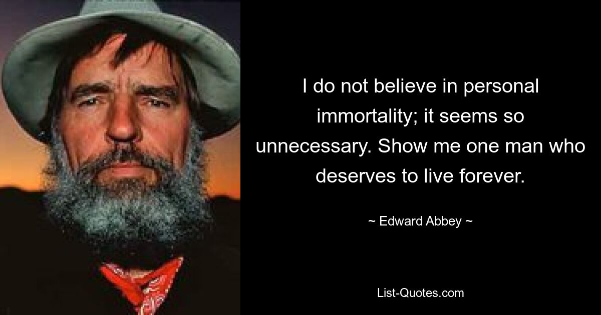 I do not believe in personal immortality; it seems so unnecessary. Show me one man who deserves to live forever. — © Edward Abbey