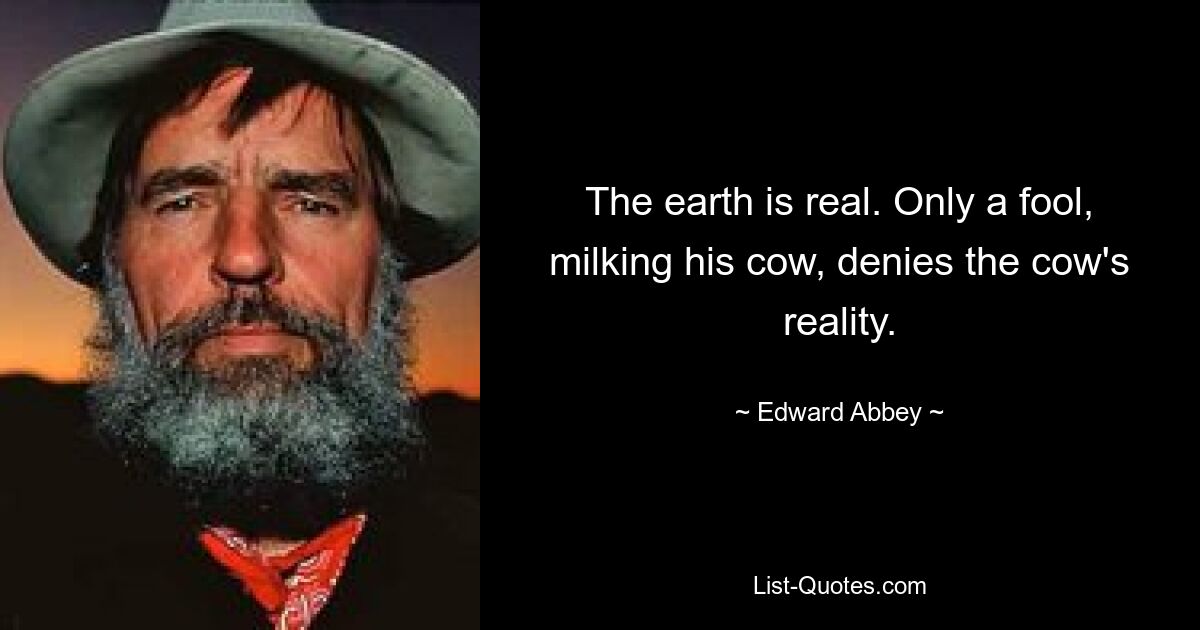 The earth is real. Only a fool, milking his cow, denies the cow's reality. — © Edward Abbey