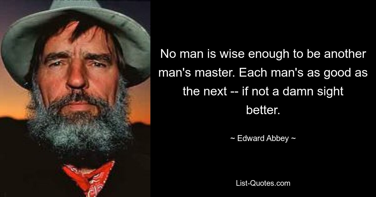 No man is wise enough to be another man's master. Each man's as good as the next -- if not a damn sight better. — © Edward Abbey