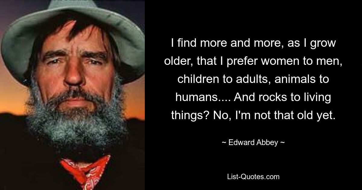 I find more and more, as I grow older, that I prefer women to men, children to adults, animals to humans.... And rocks to living things? No, I'm not that old yet. — © Edward Abbey