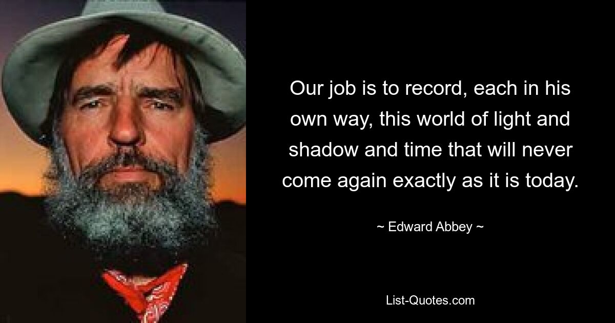 Our job is to record, each in his own way, this world of light and shadow and time that will never come again exactly as it is today. — © Edward Abbey