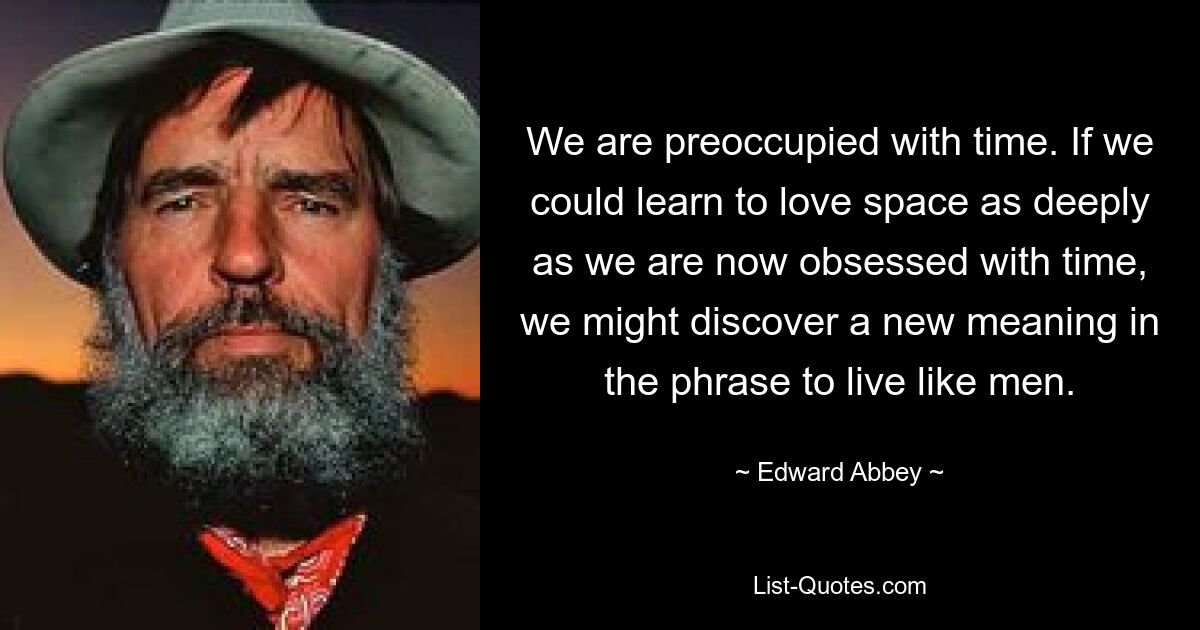 We are preoccupied with time. If we could learn to love space as deeply as we are now obsessed with time, we might discover a new meaning in the phrase to live like men. — © Edward Abbey