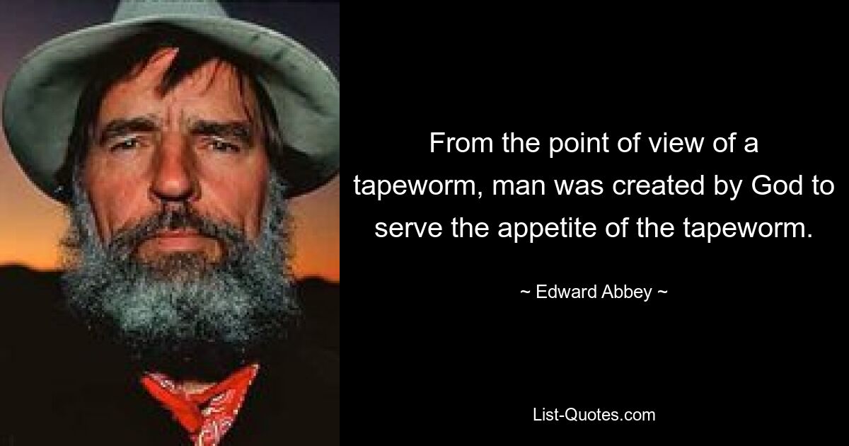 From the point of view of a tapeworm, man was created by God to serve the appetite of the tapeworm. — © Edward Abbey