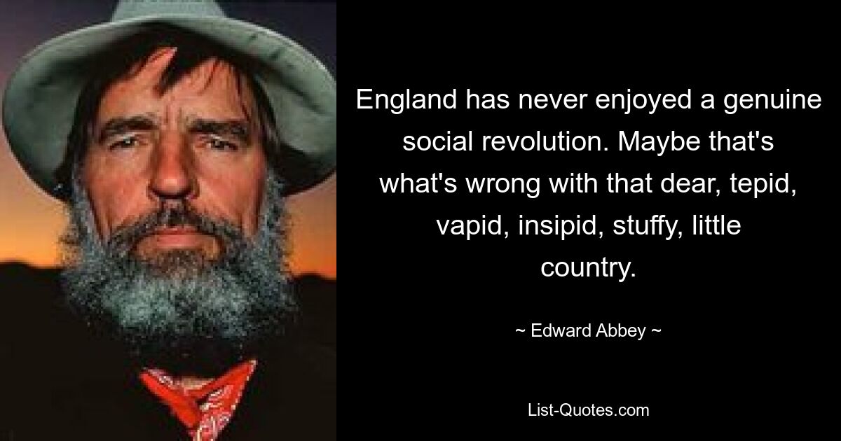 England has never enjoyed a genuine social revolution. Maybe that's what's wrong with that dear, tepid, vapid, insipid, stuffy, little country. — © Edward Abbey