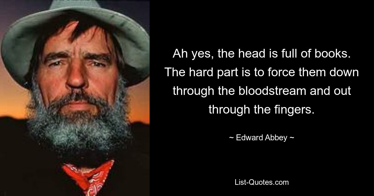 Ah yes, the head is full of books. The hard part is to force them down through the bloodstream and out through the fingers. — © Edward Abbey