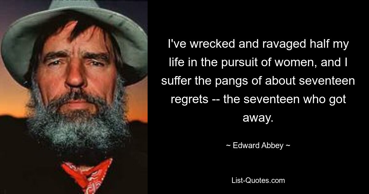 I've wrecked and ravaged half my life in the pursuit of women, and I suffer the pangs of about seventeen regrets -- the seventeen who got away. — © Edward Abbey