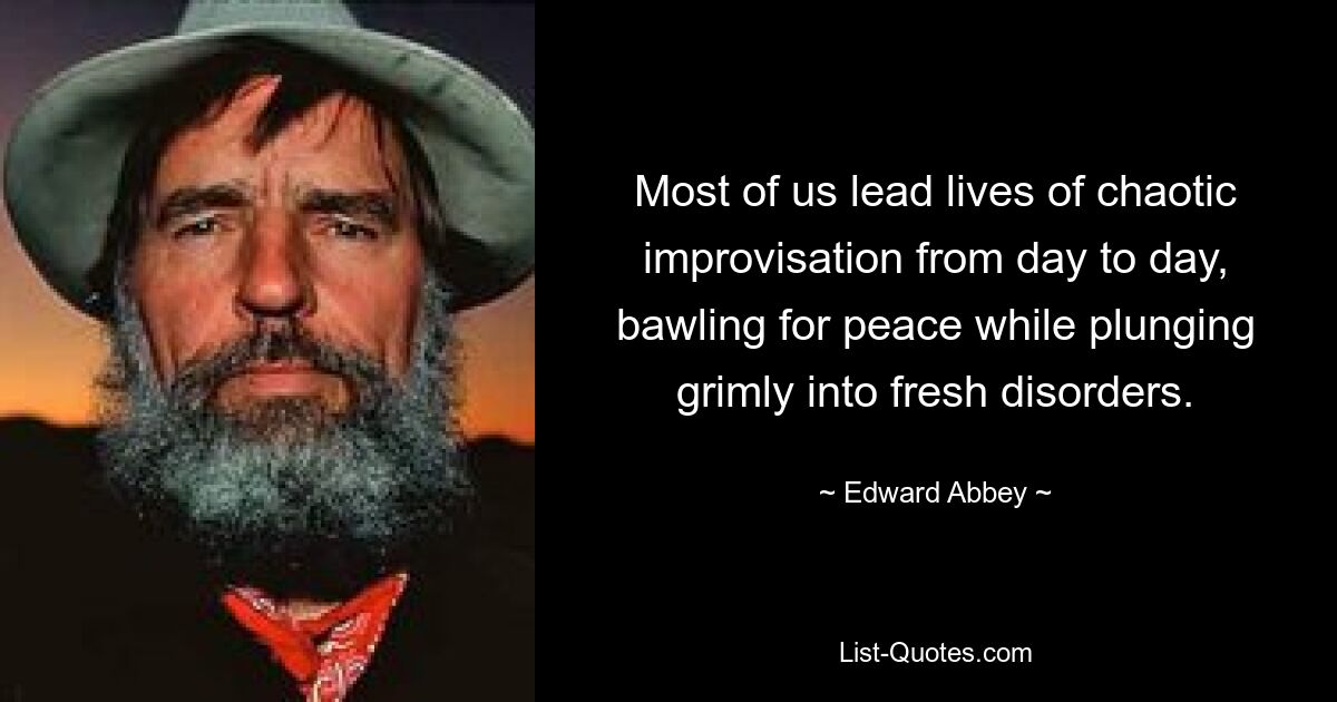 Most of us lead lives of chaotic improvisation from day to day, bawling for peace while plunging grimly into fresh disorders. — © Edward Abbey