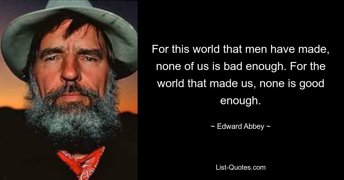 For this world that men have made, none of us is bad enough. For the world that made us, none is good enough. — © Edward Abbey