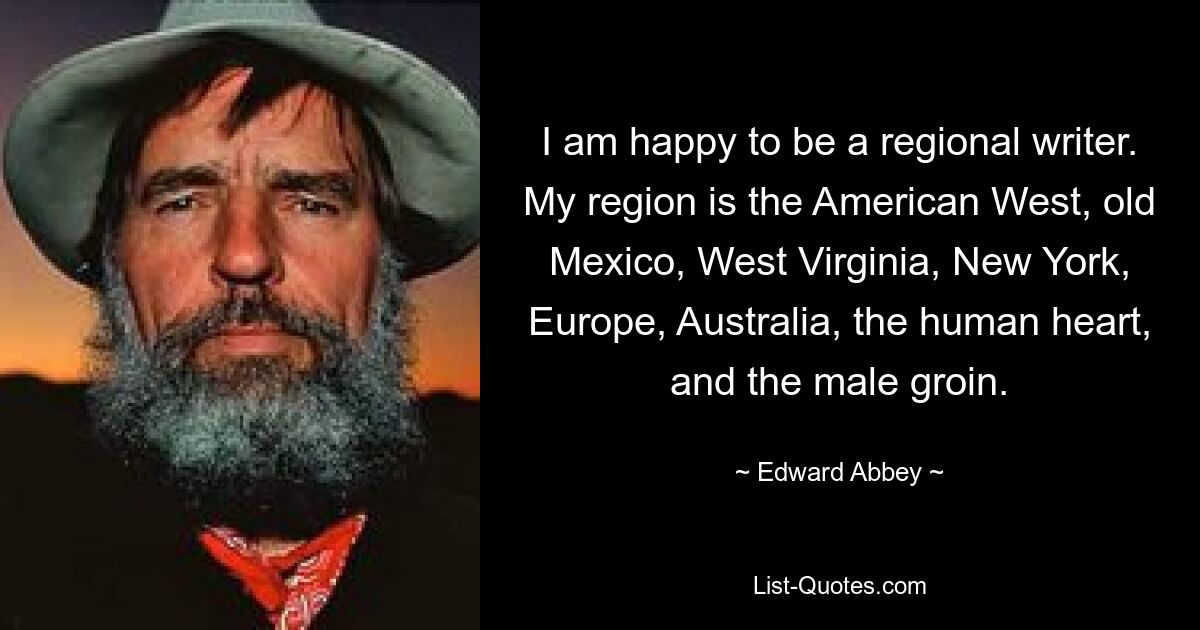 I am happy to be a regional writer. My region is the American West, old Mexico, West Virginia, New York, Europe, Australia, the human heart, and the male groin. — © Edward Abbey