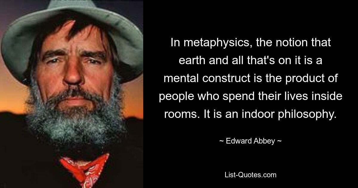 In metaphysics, the notion that earth and all that's on it is a mental construct is the product of people who spend their lives inside rooms. It is an indoor philosophy. — © Edward Abbey