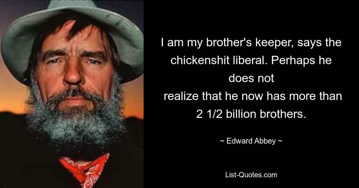 I am my brother's keeper, says the chickenshit liberal. Perhaps he does not
 realize that he now has more than 2 1/2 billion brothers. — © Edward Abbey