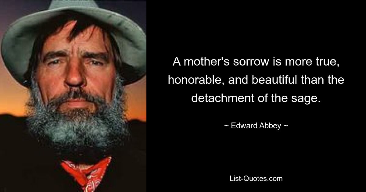 A mother's sorrow is more true, honorable, and beautiful than the detachment of the sage. — © Edward Abbey