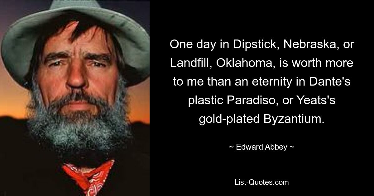 One day in Dipstick, Nebraska, or Landfill, Oklahoma, is worth more to me than an eternity in Dante's plastic Paradiso, or Yeats's gold-plated Byzantium. — © Edward Abbey