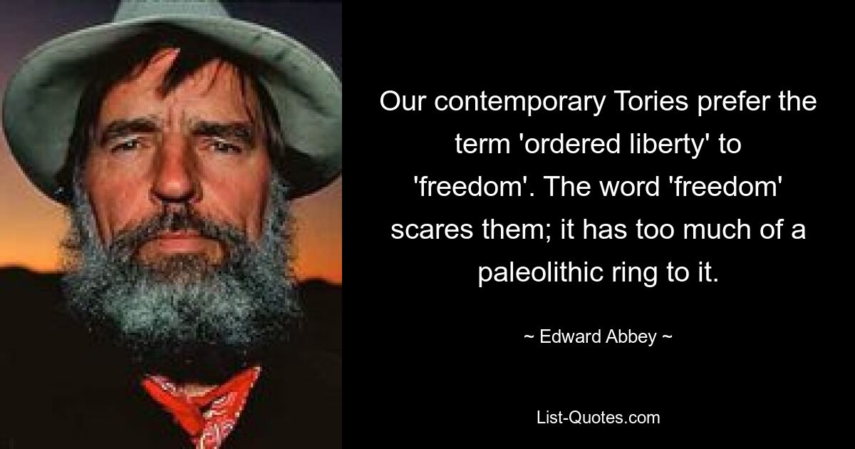 Our contemporary Tories prefer the term 'ordered liberty' to 'freedom'. The word 'freedom' scares them; it has too much of a paleolithic ring to it. — © Edward Abbey