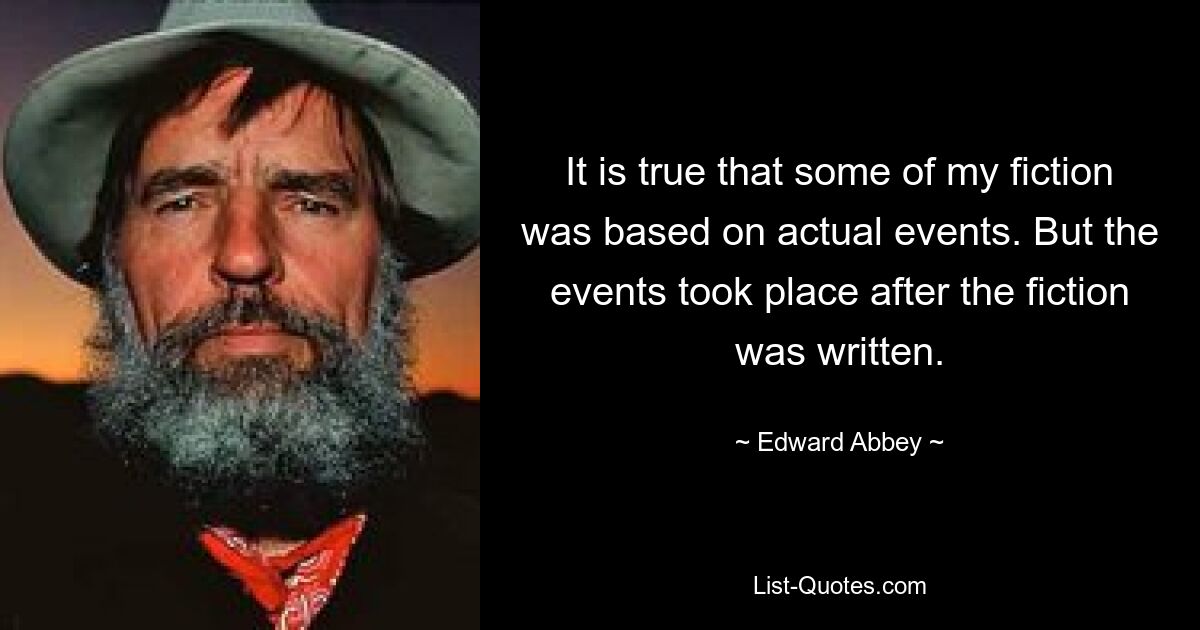 It is true that some of my fiction was based on actual events. But the events took place after the fiction was written. — © Edward Abbey