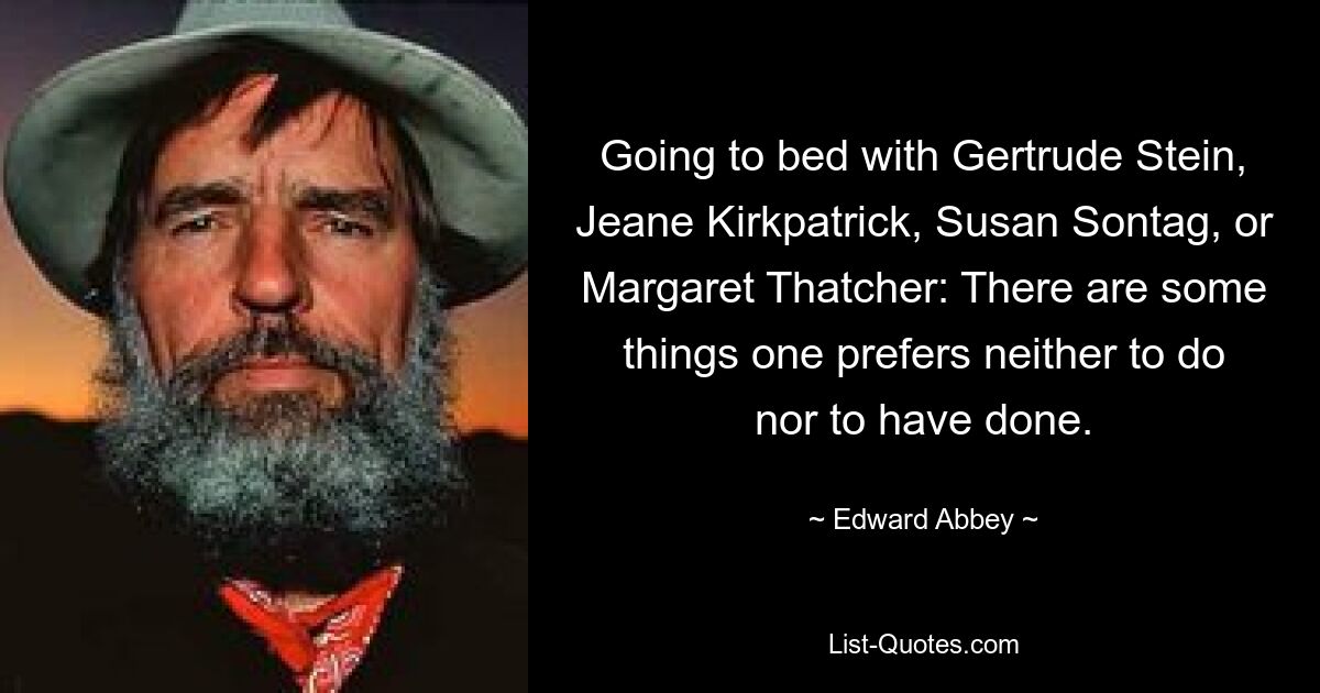 Going to bed with Gertrude Stein, Jeane Kirkpatrick, Susan Sontag, or Margaret Thatcher: There are some things one prefers neither to do nor to have done. — © Edward Abbey