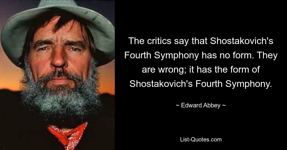 The critics say that Shostakovich's Fourth Symphony has no form. They are wrong; it has the form of Shostakovich's Fourth Symphony. — © Edward Abbey