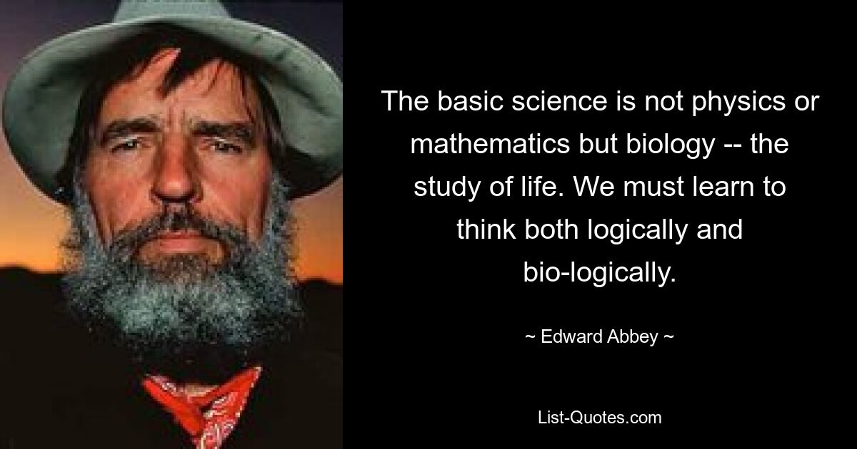 Фундаментальная наука — это не физика или математика, а биология — изучение жизни. Мы должны научиться мыслить как логически, так и биологически. — © Эдвард Эбби 