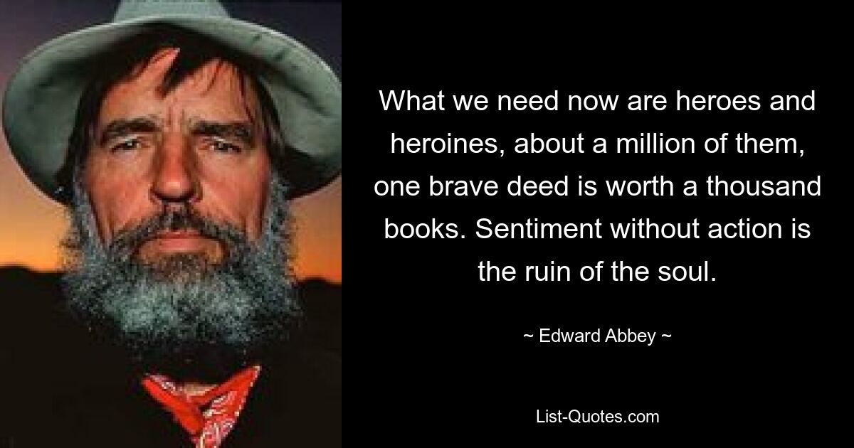 What we need now are heroes and heroines, about a million of them, one brave deed is worth a thousand books. Sentiment without action is the ruin of the soul. — © Edward Abbey