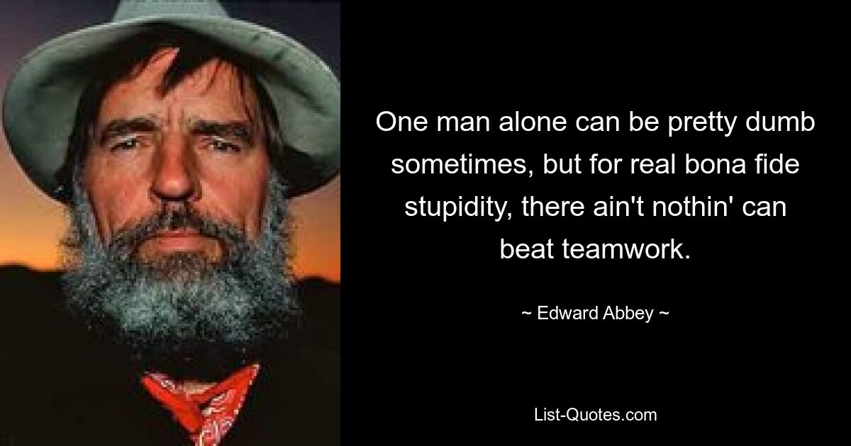 One man alone can be pretty dumb sometimes, but for real bona fide stupidity, there ain't nothin' can beat teamwork. — © Edward Abbey