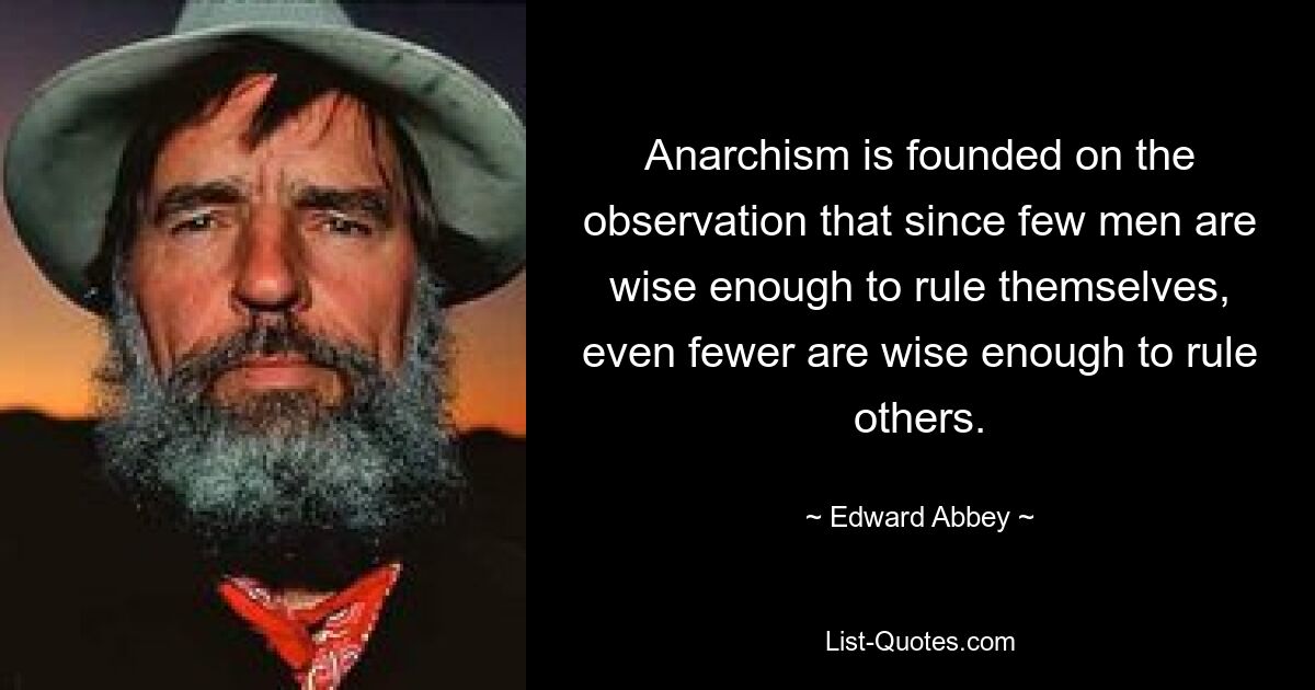 Anarchism is founded on the observation that since few men are wise enough to rule themselves, even fewer are wise enough to rule others. — © Edward Abbey