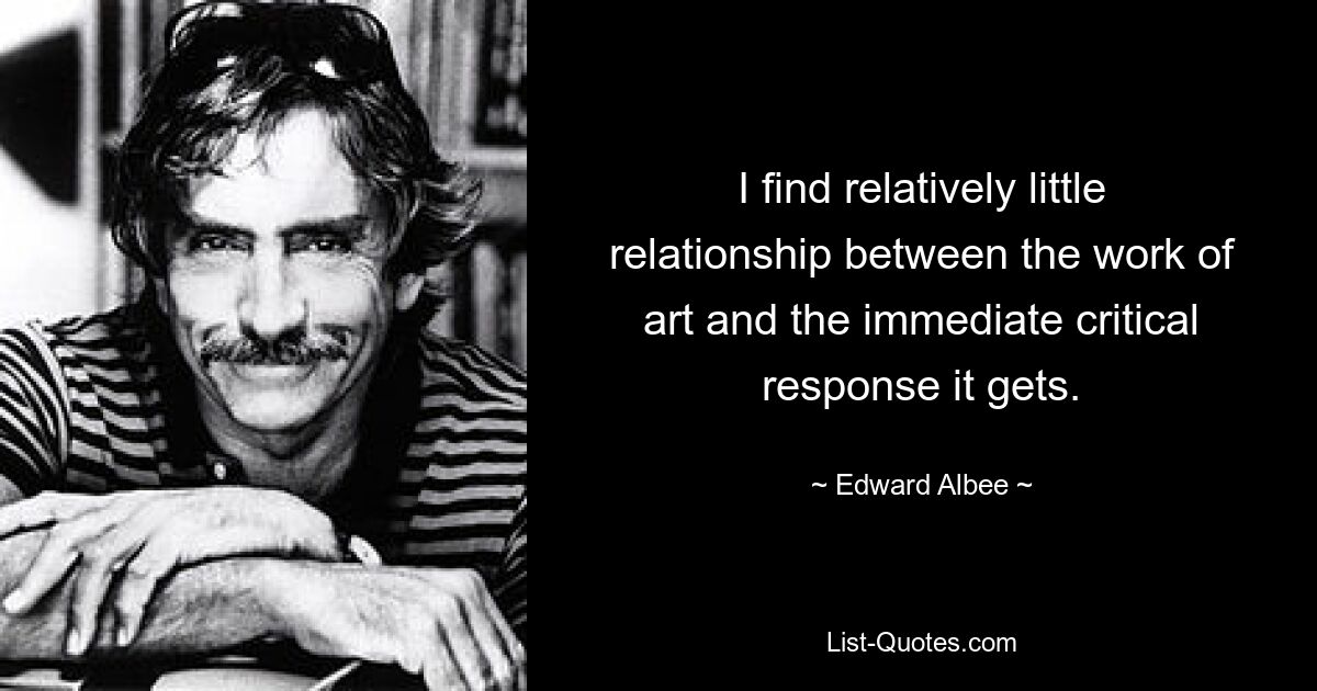 I find relatively little relationship between the work of art and the immediate critical response it gets. — © Edward Albee