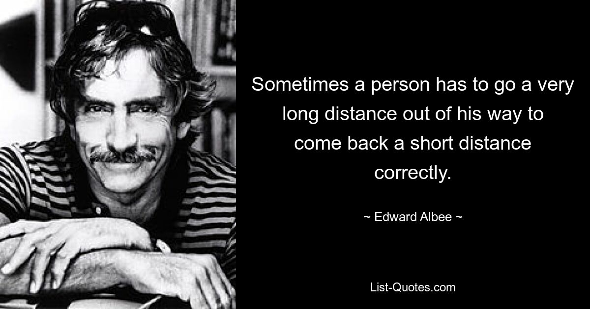 Sometimes a person has to go a very long distance out of his way to come back a short distance correctly. — © Edward Albee