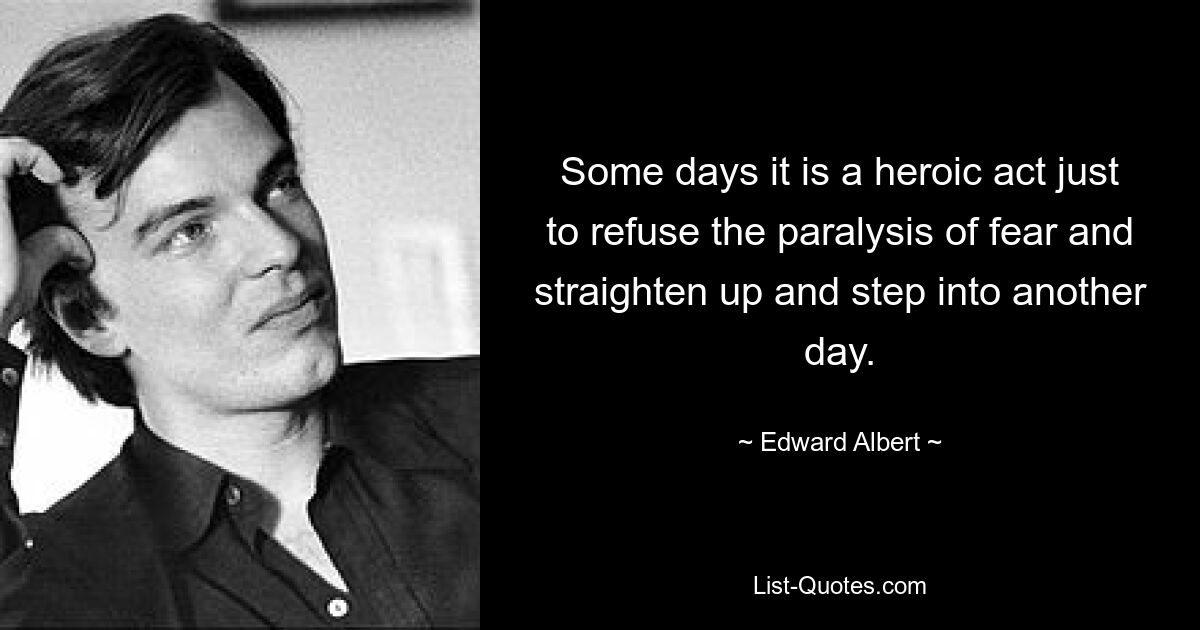 Some days it is a heroic act just to refuse the paralysis of fear and straighten up and step into another day. — © Edward Albert