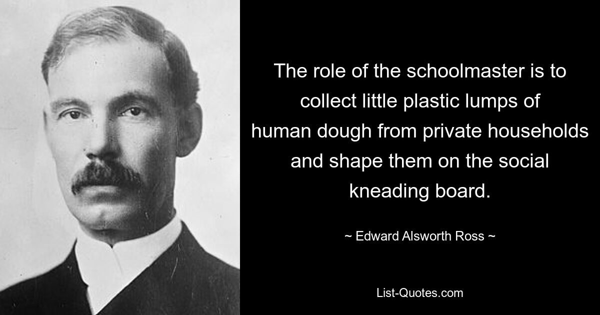 The role of the schoolmaster is to collect little plastic lumps of human dough from private households and shape them on the social kneading board. — © Edward Alsworth Ross