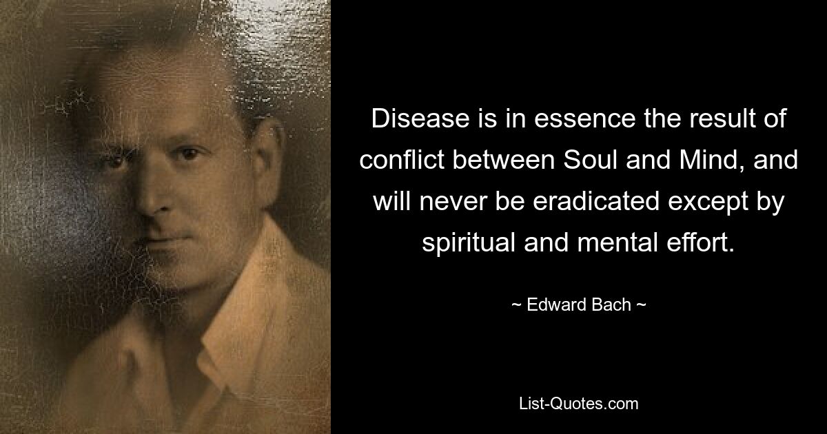 Disease is in essence the result of conflict between Soul and Mind, and will never be eradicated except by spiritual and mental effort. — © Edward Bach