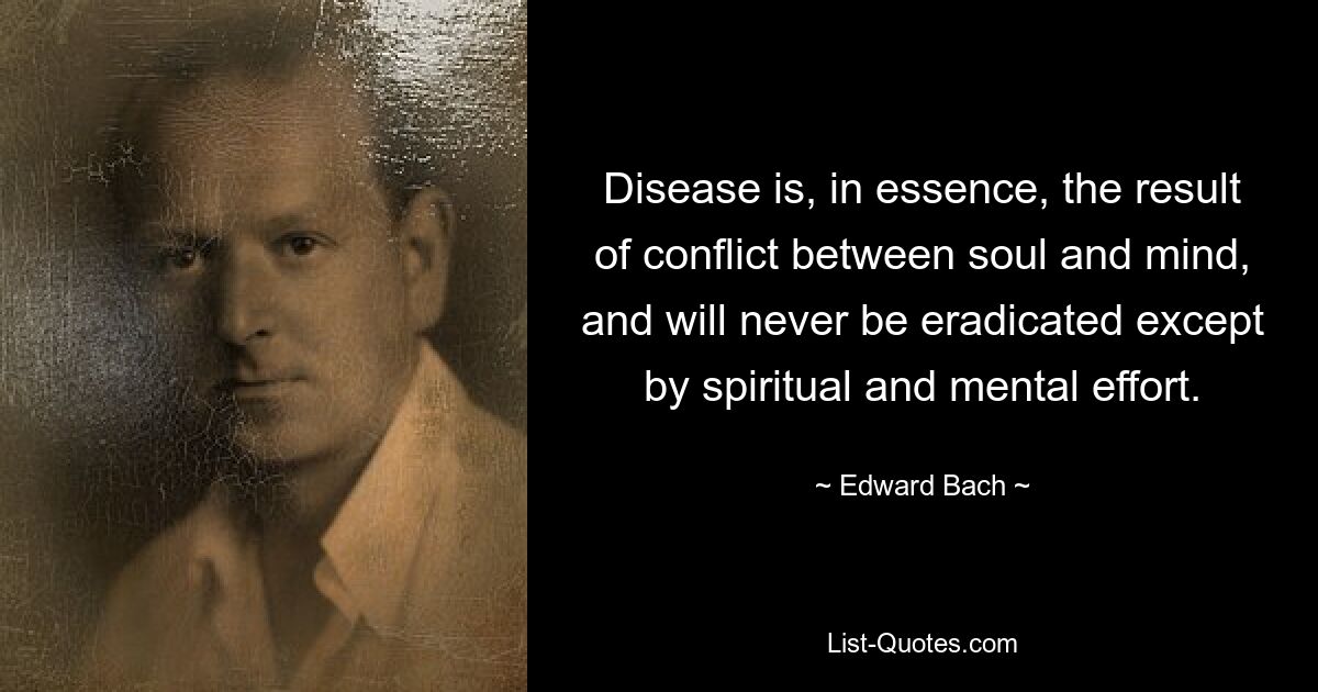 Disease is, in essence, the result of conflict between soul and mind, and will never be eradicated except by spiritual and mental effort. — © Edward Bach