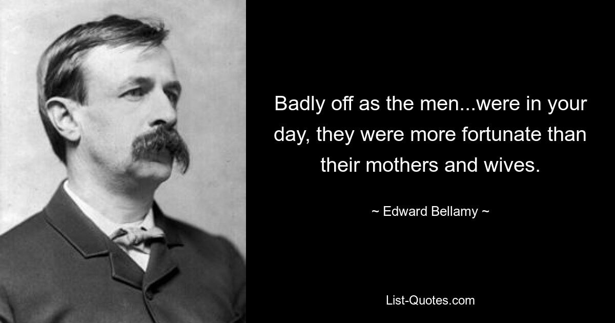 Badly off as the men...were in your day, they were more fortunate than their mothers and wives. — © Edward Bellamy