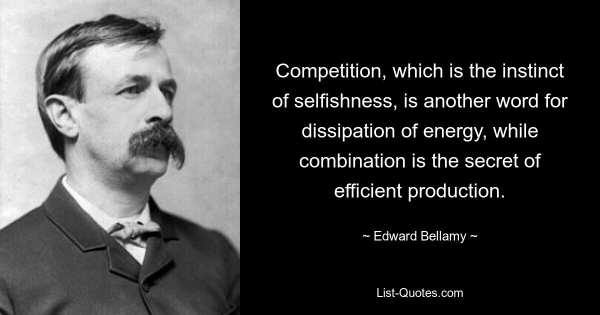 Competition, which is the instinct of selfishness, is another word for dissipation of energy, while combination is the secret of efficient production. — © Edward Bellamy