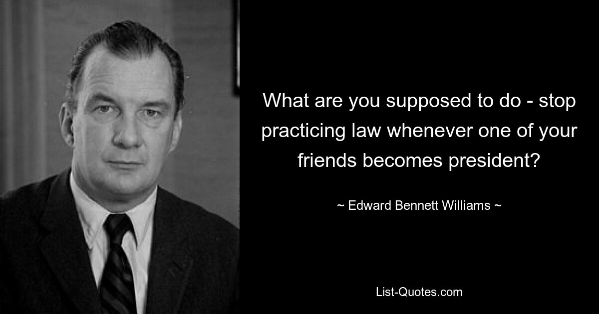 What are you supposed to do - stop practicing law whenever one of your friends becomes president? — © Edward Bennett Williams