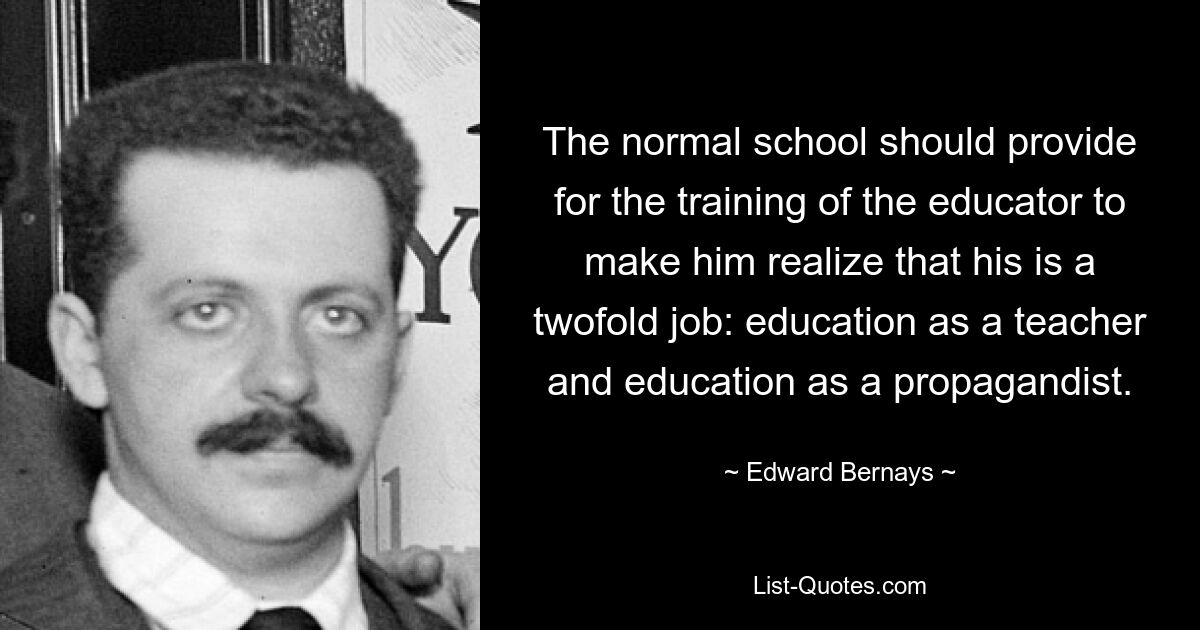 The normal school should provide for the training of the educator to make him realize that his is a twofold job: education as a teacher and education as a propagandist. — © Edward Bernays