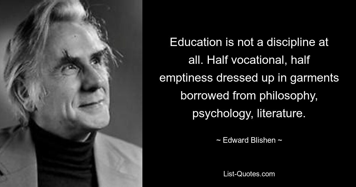 Education is not a discipline at all. Half vocational, half emptiness dressed up in garments borrowed from philosophy, psychology, literature. — © Edward Blishen