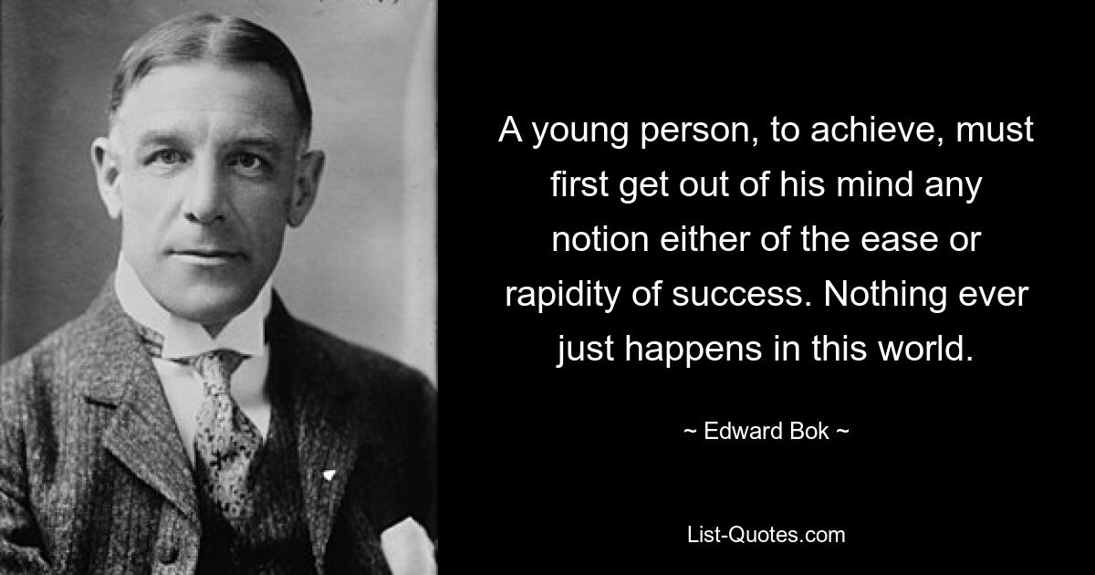 A young person, to achieve, must first get out of his mind any notion either of the ease or rapidity of success. Nothing ever just happens in this world. — © Edward Bok