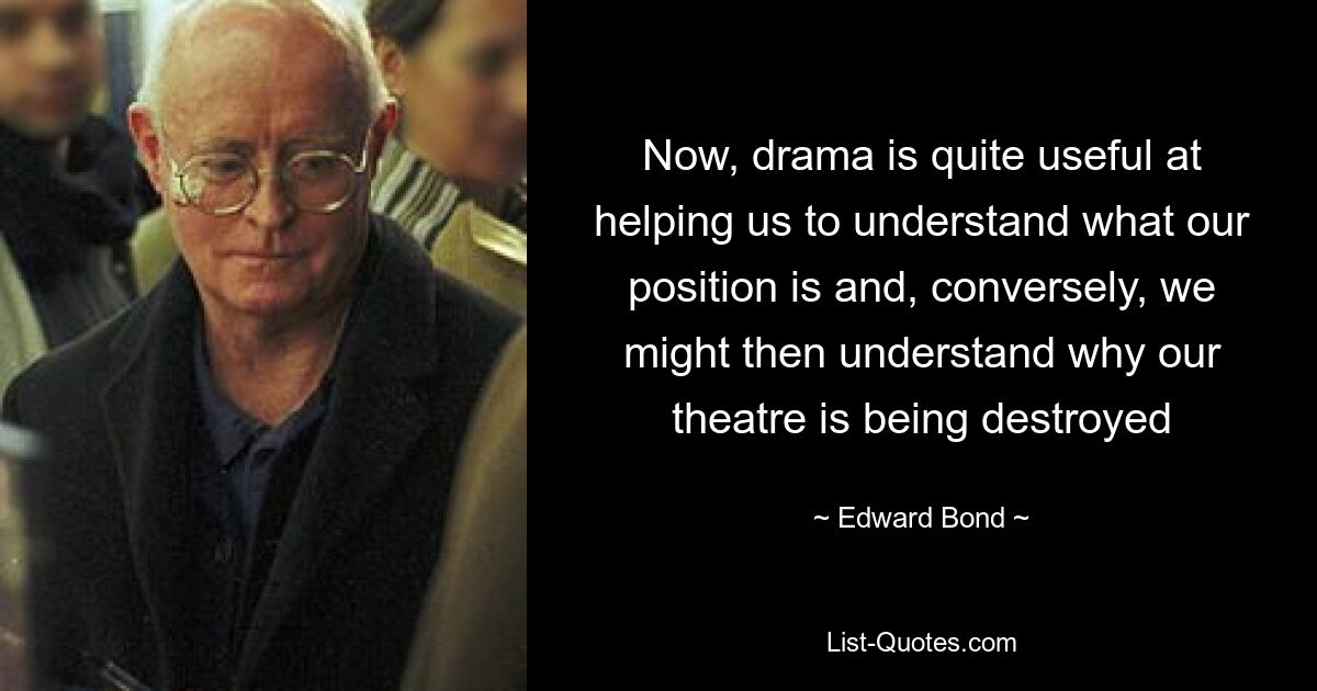 Now, drama is quite useful at helping us to understand what our position is and, conversely, we might then understand why our theatre is being destroyed — © Edward Bond