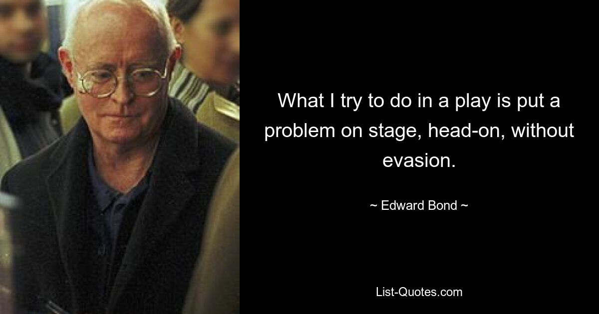 What I try to do in a play is put a problem on stage, head-on, without evasion. — © Edward Bond