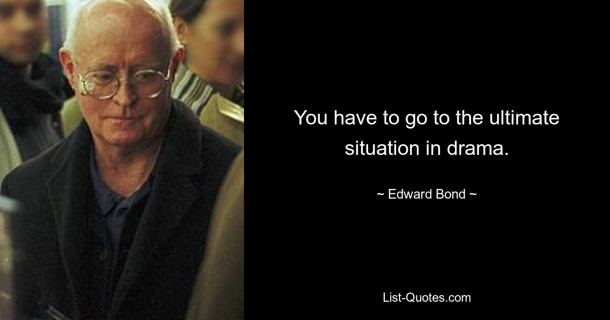 You have to go to the ultimate situation in drama. — © Edward Bond