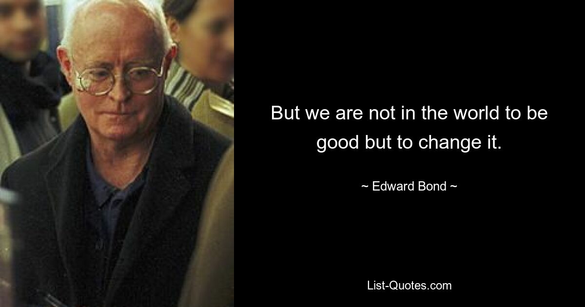 But we are not in the world to be good but to change it. — © Edward Bond