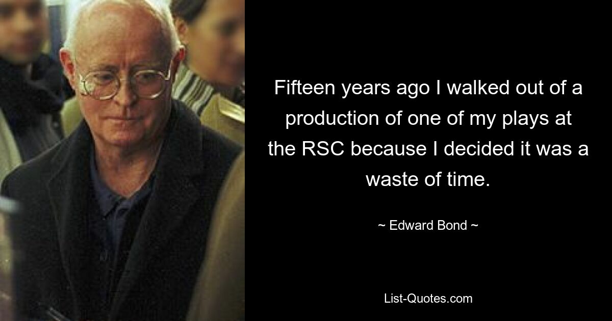 Fifteen years ago I walked out of a production of one of my plays at the RSC because I decided it was a waste of time. — © Edward Bond