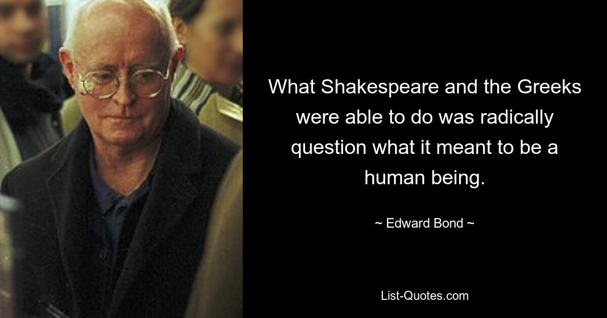 What Shakespeare and the Greeks were able to do was radically question what it meant to be a human being. — © Edward Bond