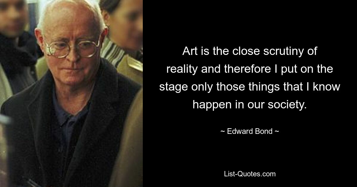 Art is the close scrutiny of reality and therefore I put on the stage only those things that I know happen in our society. — © Edward Bond