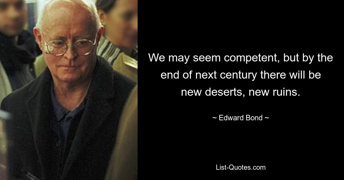 We may seem competent, but by the end of next century there will be new deserts, new ruins. — © Edward Bond