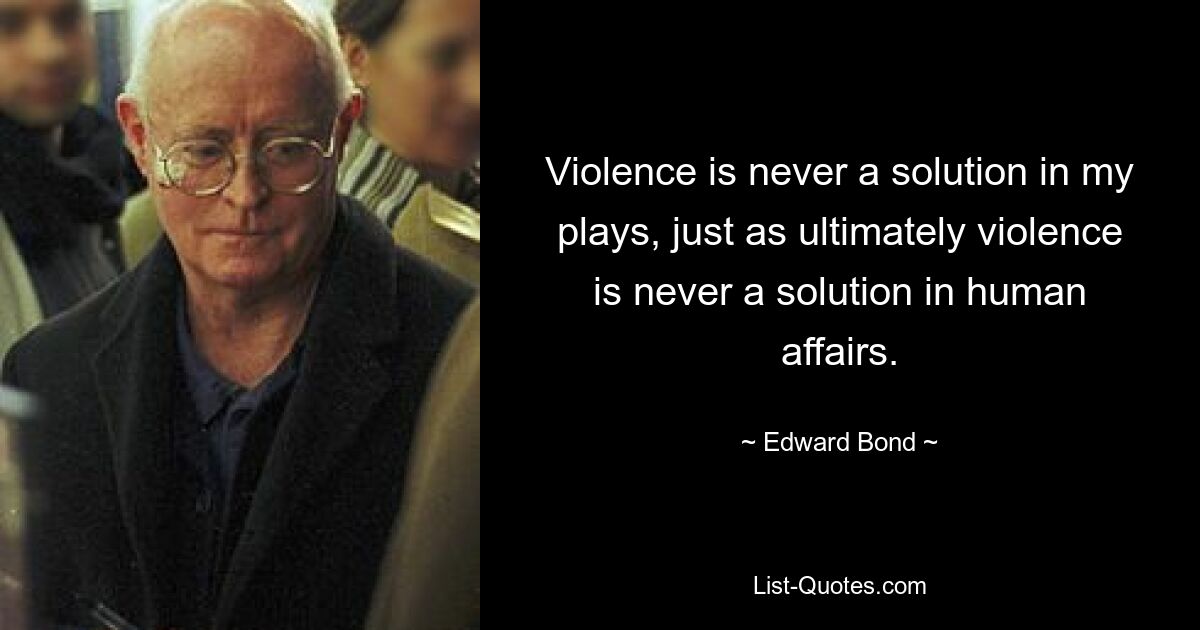 Violence is never a solution in my plays, just as ultimately violence is never a solution in human affairs. — © Edward Bond