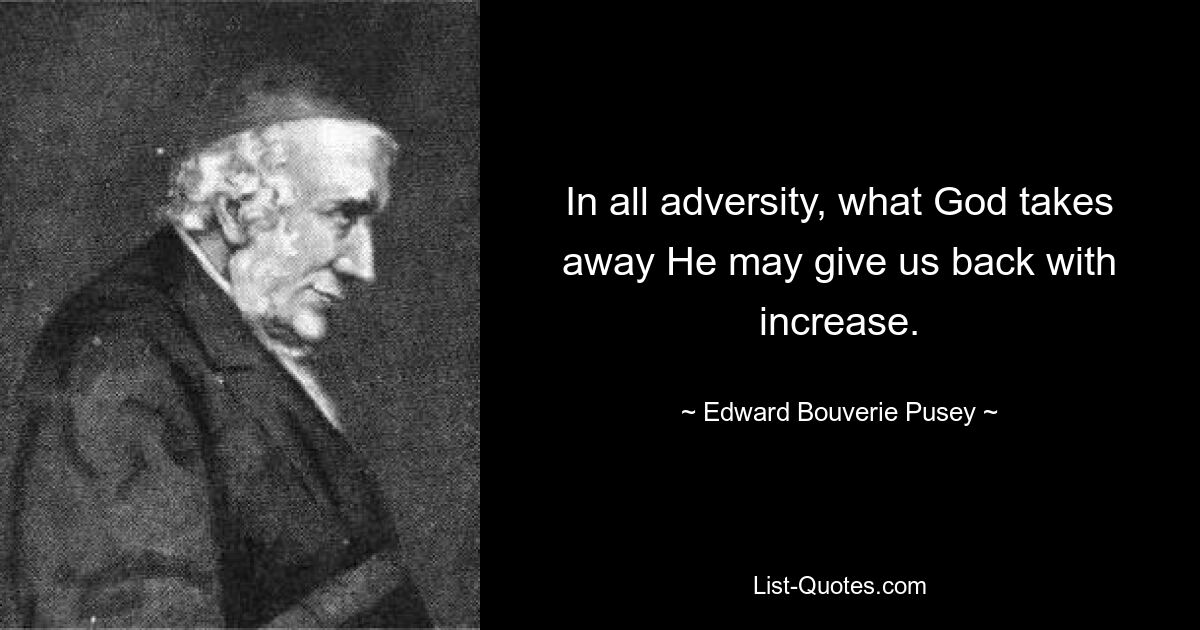 In all adversity, what God takes away He may give us back with increase. — © Edward Bouverie Pusey